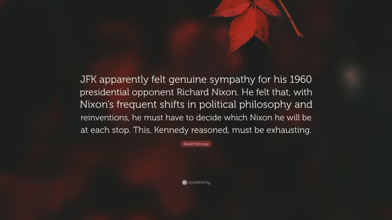 David Pietrusza Quote: “JFK apparently felt genuine sympathy for his 1960 presidential opponent Richard Nixon. He felt that, with Nixon’s frequent shifts in political philosophy and reinventions, he must have to decide which Nixon he will be at each stop. This, Kennedy reasoned, must be exhausting.”