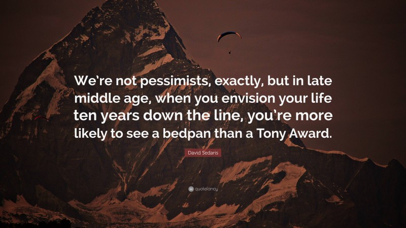 David Sedaris Quote: “We’re not pessimists, exactly, but in late middle age, when you envision your life ten years down the line, you’re more likely to see a bedpan than a Tony Award.”