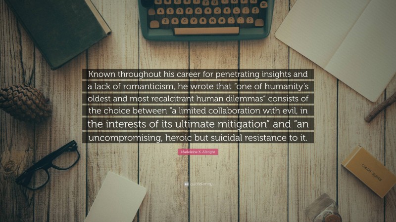 Madeleine K. Albright Quote: “Known throughout his career for penetrating insights and a lack of romanticism, he wrote that “one of humanity’s oldest and most recalcitrant human dilemmas” consists of the choice between “a limited collaboration with evil, in the interests of its ultimate mitigation” and “an uncompromising, heroic but suicidal resistance to it.”