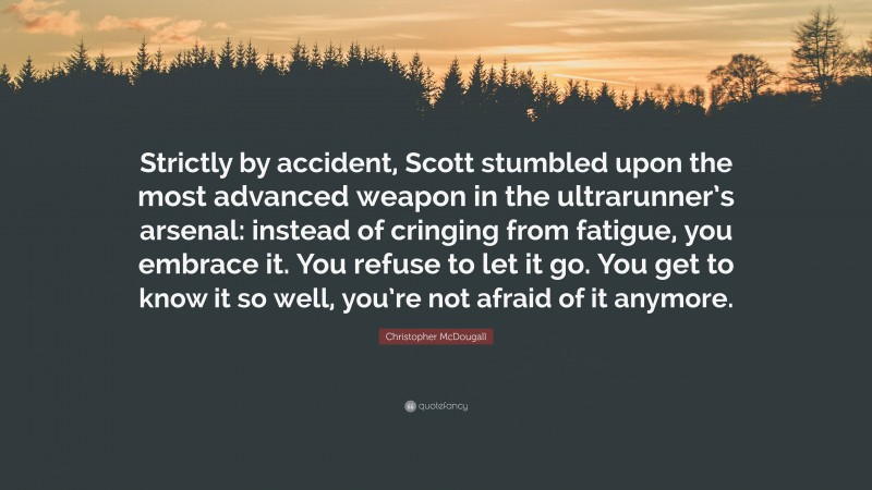 Christopher McDougall Quote: “Strictly by accident, Scott stumbled upon the most advanced weapon in the ultrarunner’s arsenal: instead of cringing from fatigue, you embrace it. You refuse to let it go. You get to know it so well, you’re not afraid of it anymore.”