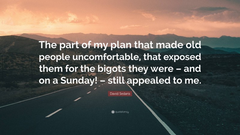 David Sedaris Quote: “The part of my plan that made old people uncomfortable, that exposed them for the bigots they were – and on a Sunday! – still appealed to me.”