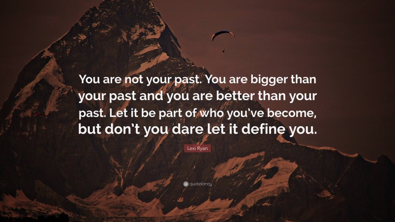 Lexi Ryan Quote: “You are not your past. You are bigger than your past and you are better than your past. Let it be part of who you’ve become, but don’t you dare let it define you.”