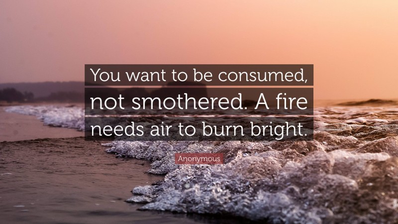 Anonymous Quote: “You want to be consumed, not smothered. A fire needs air to burn bright.”