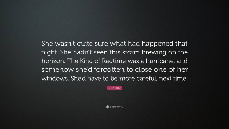 Julie Berry Quote: “She wasn’t quite sure what had happened that night. She hadn’t seen this storm brewing on the horizon. The King of Ragtime was a hurricane, and somehow she’d forgotten to close one of her windows. She’d have to be more careful, next time.”