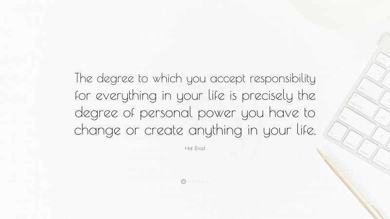 Hal Elrod Quote: “The degree to which you accept responsibility for everything in your life is precisely the degree of personal power you have to change or create anything in your life.”