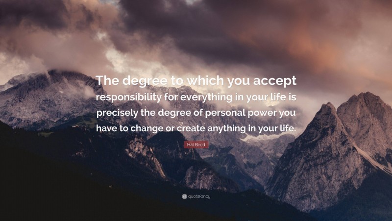 Hal Elrod Quote: “The degree to which you accept responsibility for everything in your life is precisely the degree of personal power you have to change or create anything in your life.”