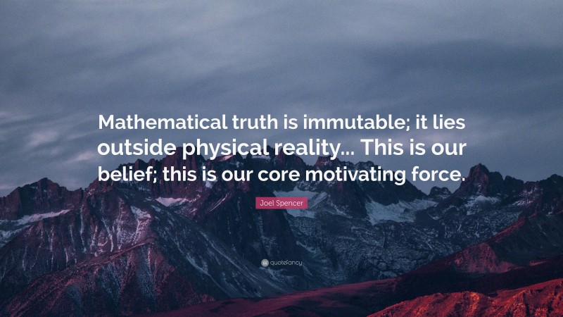 Joel Spencer Quote: “Mathematical truth is immutable; it lies outside physical reality... This is our belief; this is our core motivating force.”