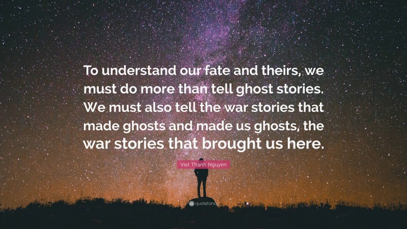 Viet Thanh Nguyen Quote: “To understand our fate and theirs, we must do more than tell ghost stories. We must also tell the war stories that made ghosts and made us ghosts, the war stories that brought us here.”