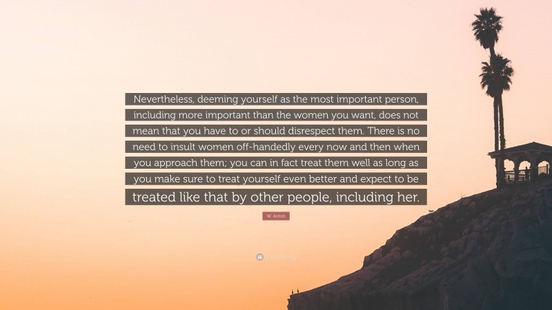 W. Anton Quote: “Nevertheless, deeming yourself as the most important person, including more important than the women you want, does not mean that you have to or should disrespect them. There is no need to insult women off-handedly every now and then when you approach them; you can in fact treat them well as long as you make sure to treat yourself even better and expect to be treated like that by other people, including her.”