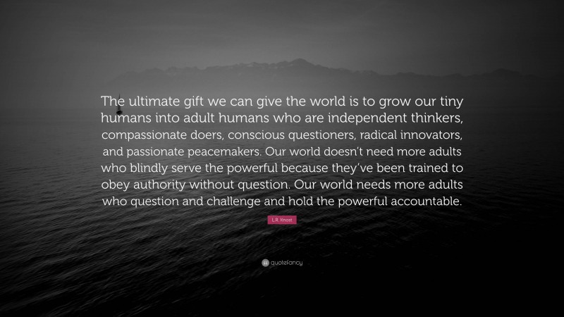 L.R. Knost Quote: “The ultimate gift we can give the world is to grow our tiny humans into adult humans who are independent thinkers, compassionate doers, conscious questioners, radical innovators, and passionate peacemakers. Our world doesn’t need more adults who blindly serve the powerful because they’ve been trained to obey authority without question. Our world needs more adults who question and challenge and hold the powerful accountable.”