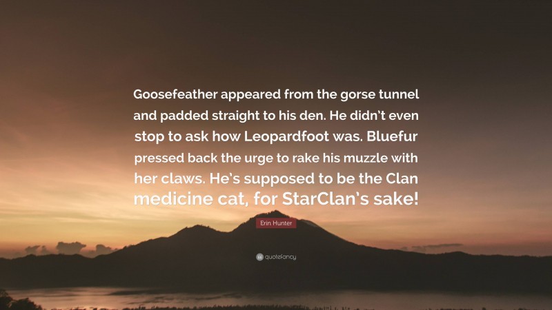 Erin Hunter Quote: “Goosefeather appeared from the gorse tunnel and padded straight to his den. He didn’t even stop to ask how Leopardfoot was. Bluefur pressed back the urge to rake his muzzle with her claws. He’s supposed to be the Clan medicine cat, for StarClan’s sake!”
