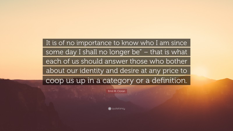 Emil M. Cioran Quote: “It is of no importance to know who I am since some day I shall no longer be” – that is what each of us should answer those who bother about our identity and desire at any price to coop us up in a category or a definition.”