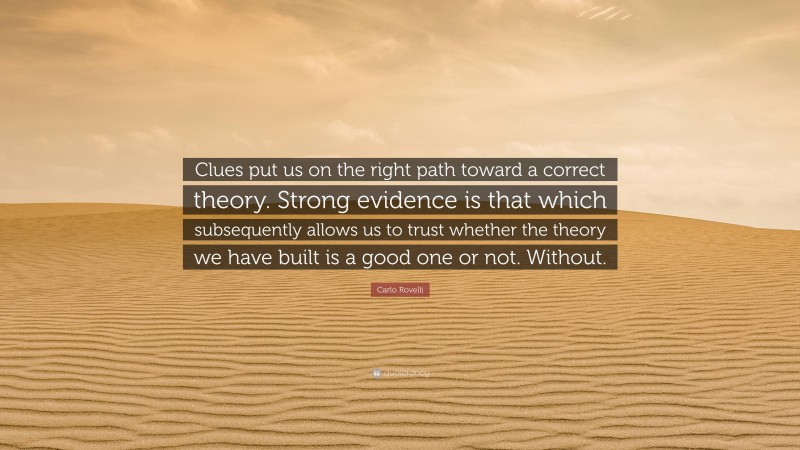 Carlo Rovelli Quote: “Clues put us on the right path toward a correct theory. Strong evidence is that which subsequently allows us to trust whether the theory we have built is a good one or not. Without.”
