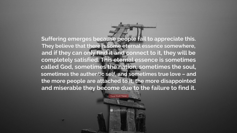 Yuval Noah Harari Quote: “Suffering emerges because people fail to appreciate this. They believe that there is some eternal essence somewhere, and if they can only find it and connect to it, they will be completely satisfied. This eternal essence is sometimes called God, sometimes the nation, sometimes the soul, sometimes the authentic self, and sometimes true love – and the more people are attached to it, the more disappointed and miserable they become due to the failure to find it.”