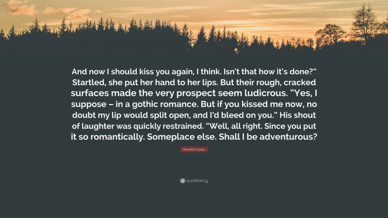 Meredith Duran Quote: “And now I should kiss you again, I think. Isn’t that how it’s done?” Startled, she put her hand to her lips. But their rough, cracked surfaces made the very prospect seem ludicrous. “Yes, I suppose – in a gothic romance. But if you kissed me now, no doubt my lip would split open, and I’d bleed on you.” His shout of laughter was quickly restrained. “Well, all right. Since you put it so romantically. Someplace else. Shall I be adventurous?”