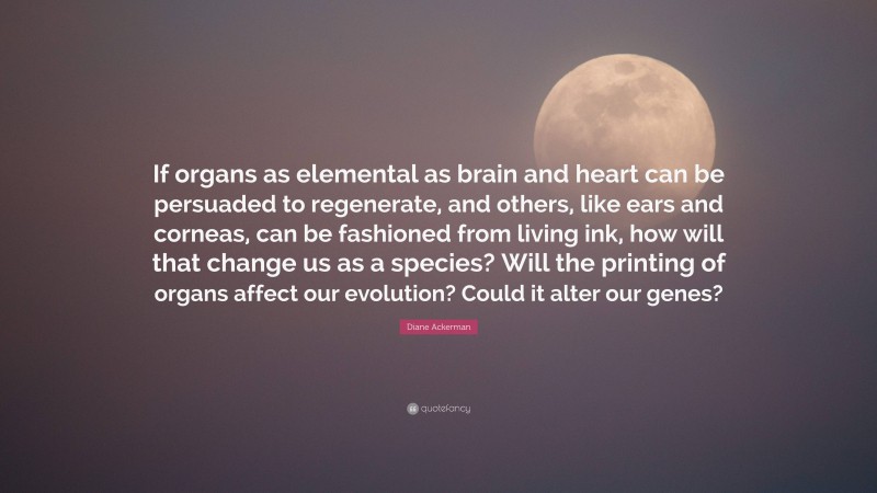 Diane Ackerman Quote: “If organs as elemental as brain and heart can be persuaded to regenerate, and others, like ears and corneas, can be fashioned from living ink, how will that change us as a species? Will the printing of organs affect our evolution? Could it alter our genes?”