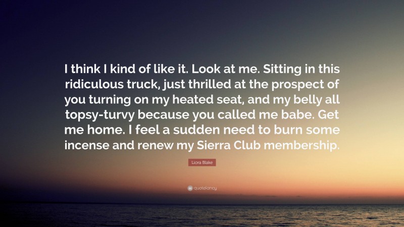 Liora Blake Quote: “I think I kind of like it. Look at me. Sitting in this ridiculous truck, just thrilled at the prospect of you turning on my heated seat, and my belly all topsy-turvy because you called me babe. Get me home. I feel a sudden need to burn some incense and renew my Sierra Club membership.”