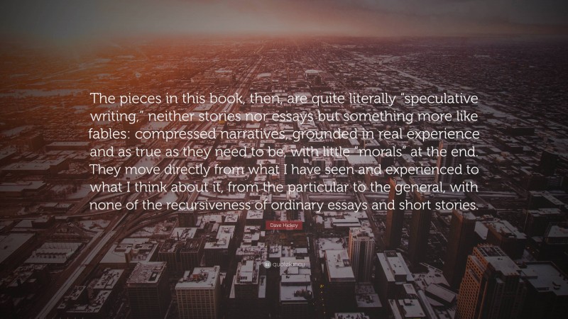 Dave Hickey Quote: “The pieces in this book, then, are quite literally “speculative writing,” neither stories nor essays but something more like fables: compressed narratives, grounded in real experience and as true as they need to be, with little “morals” at the end. They move directly from what I have seen and experienced to what I think about it, from the particular to the general, with none of the recursiveness of ordinary essays and short stories.”