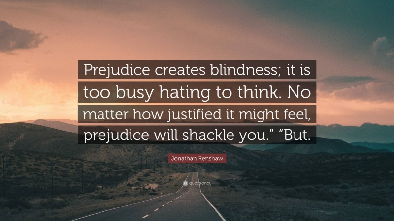 Jonathan Renshaw Quote: “Prejudice creates blindness; it is too busy hating to think. No matter how justified it might feel, prejudice will shackle you.” “But.”