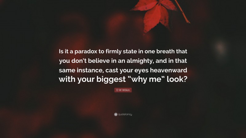 D W Wilkin Quote: “Is it a paradox to firmly state in one breath that you don’t believe in an almighty, and in that same instance, cast your eyes heavenward with your biggest “why me” look?”