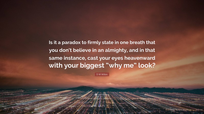 D W Wilkin Quote: “Is it a paradox to firmly state in one breath that you don’t believe in an almighty, and in that same instance, cast your eyes heavenward with your biggest “why me” look?”