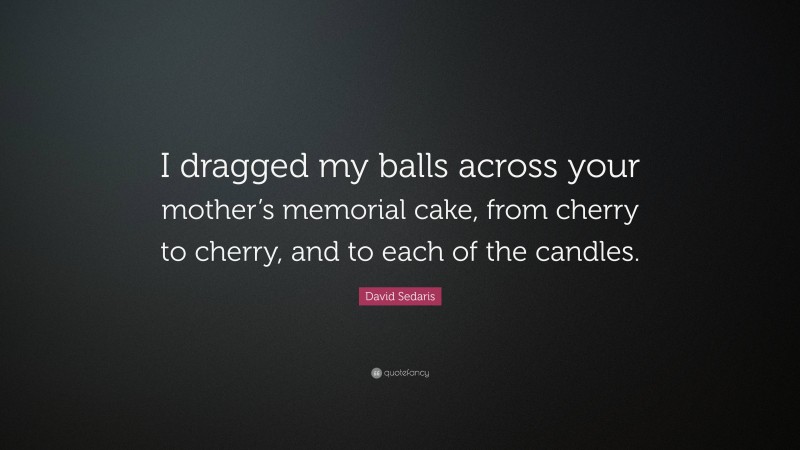 David Sedaris Quote: “I dragged my balls across your mother’s memorial cake, from cherry to cherry, and to each of the candles.”