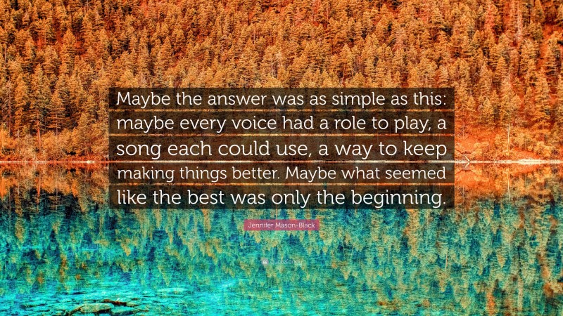 Jennifer Mason-Black Quote: “Maybe the answer was as simple as this: maybe every voice had a role to play, a song each could use, a way to keep making things better. Maybe what seemed like the best was only the beginning.”
