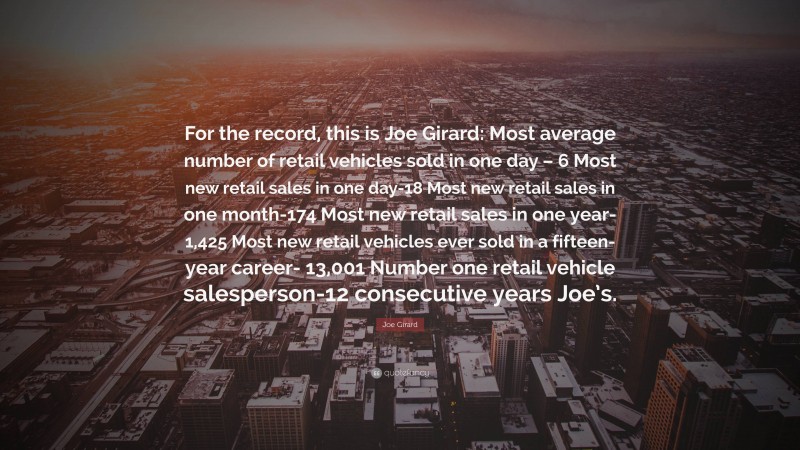 Joe Girard Quote: “For the record, this is Joe Girard: Most average number of retail vehicles sold in one day – 6 Most new retail sales in one day-18 Most new retail sales in one month-174 Most new retail sales in one year-1,425 Most new retail vehicles ever sold in a fifteen-year career- 13,001 Number one retail vehicle salesperson-12 consecutive years Joe’s.”