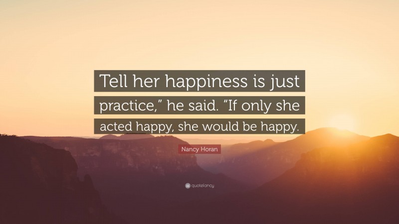 Nancy Horan Quote: “Tell her happiness is just practice,” he said. “If only she acted happy, she would be happy.”