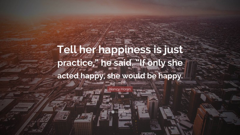 Nancy Horan Quote: “Tell her happiness is just practice,” he said. “If only she acted happy, she would be happy.”