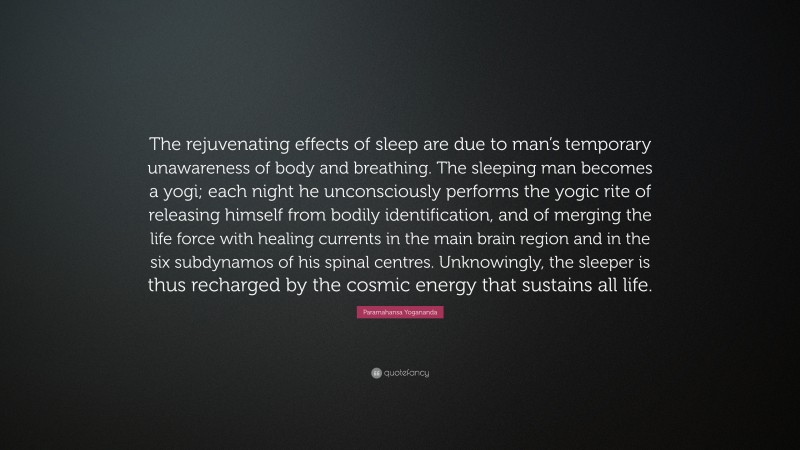 Paramahansa Yogananda Quote: “The rejuvenating effects of sleep are due to man’s temporary unawareness of body and breathing. The sleeping man becomes a yogi; each night he unconsciously performs the yogic rite of releasing himself from bodily identification, and of merging the life force with healing currents in the main brain region and in the six subdynamos of his spinal centres. Unknowingly, the sleeper is thus recharged by the cosmic energy that sustains all life.”