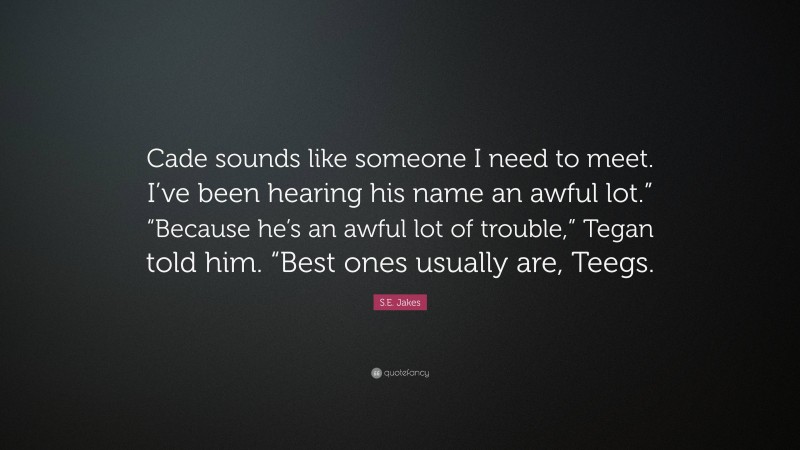 S.E. Jakes Quote: “Cade sounds like someone I need to meet. I’ve been hearing his name an awful lot.” “Because he’s an awful lot of trouble,” Tegan told him. “Best ones usually are, Teegs.”