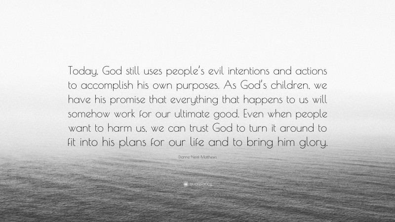 Dianne Neal Matthews Quote: “Today, God still uses people’s evil intentions and actions to accomplish his own purposes. As God’s children, we have his promise that everything that happens to us will somehow work for our ultimate good. Even when people want to harm us, we can trust God to turn it around to fit into his plans for our life and to bring him glory.”