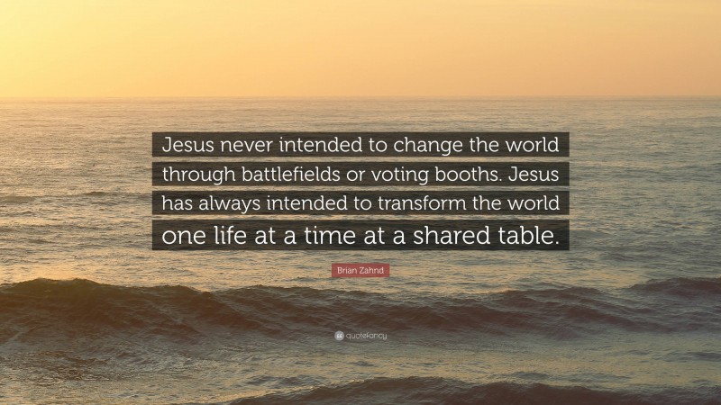 Brian Zahnd Quote: “Jesus never intended to change the world through battlefields or voting booths. Jesus has always intended to transform the world one life at a time at a shared table.”