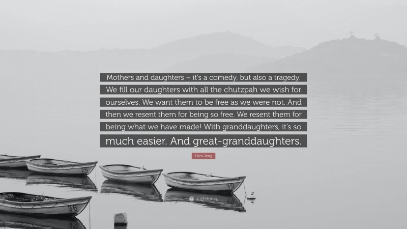Erica Jong Quote: “Mothers and daughters – it’s a comedy, but also a tragedy. We fill our daughters with all the chutzpah we wish for ourselves. We want them to be free as we were not. And then we resent them for being so free. We resent them for being what we have made! With granddaughters, it’s so much easier. And great-granddaughters.”