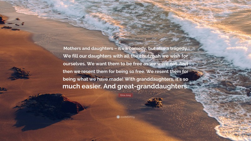 Erica Jong Quote: “Mothers and daughters – it’s a comedy, but also a tragedy. We fill our daughters with all the chutzpah we wish for ourselves. We want them to be free as we were not. And then we resent them for being so free. We resent them for being what we have made! With granddaughters, it’s so much easier. And great-granddaughters.”