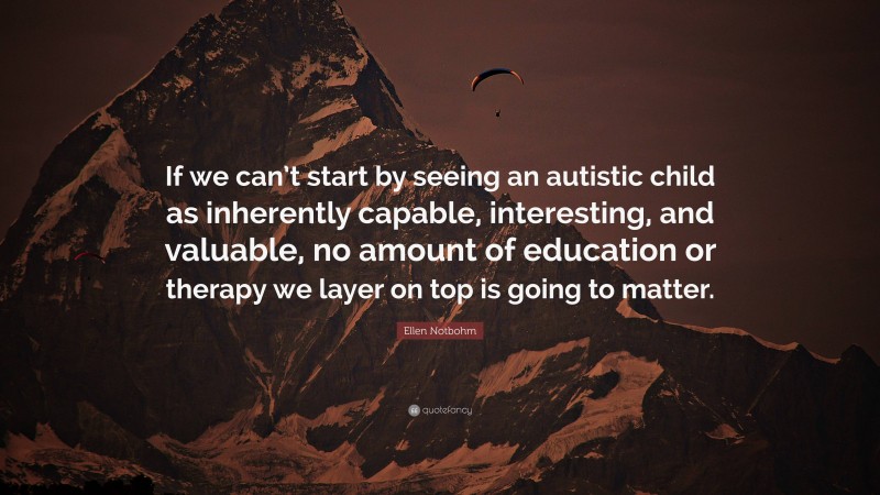 Ellen Notbohm Quote: “If we can’t start by seeing an autistic child as inherently capable, interesting, and valuable, no amount of education or therapy we layer on top is going to matter.”