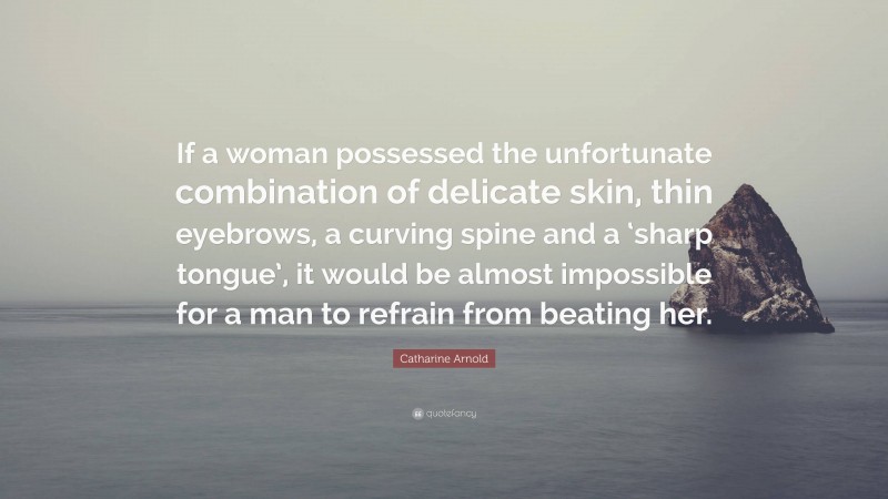 Catharine Arnold Quote: “If a woman possessed the unfortunate combination of delicate skin, thin eyebrows, a curving spine and a ‘sharp tongue’, it would be almost impossible for a man to refrain from beating her.”