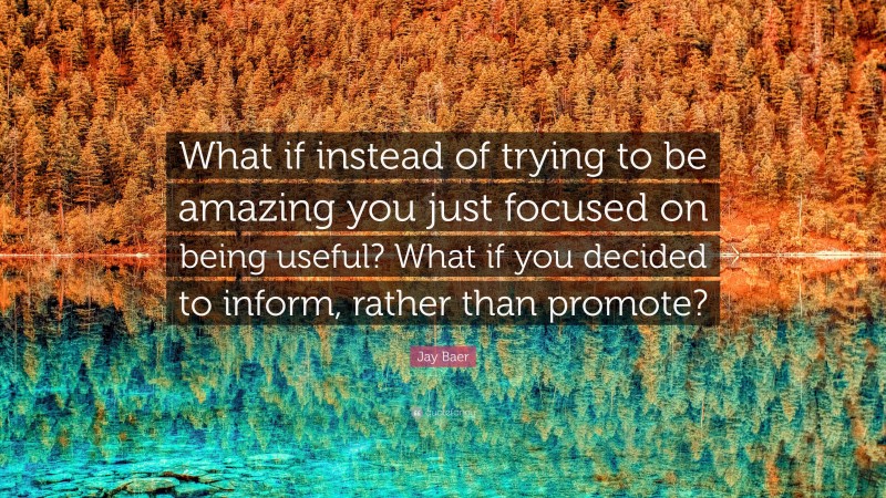 Jay Baer Quote: “What if instead of trying to be amazing you just focused on being useful? What if you decided to inform, rather than promote?”