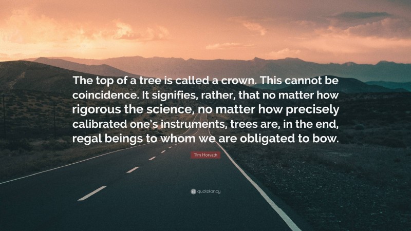 Tim Horvath Quote: “The top of a tree is called a crown. This cannot be coincidence. It signifies, rather, that no matter how rigorous the science, no matter how precisely calibrated one’s instruments, trees are, in the end, regal beings to whom we are obligated to bow.”