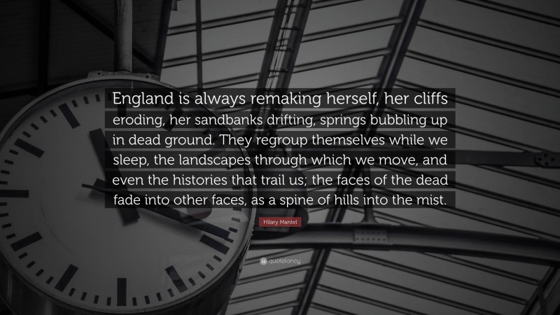 Hilary Mantel Quote: “England is always remaking herself, her cliffs eroding, her sandbanks drifting, springs bubbling up in dead ground. They regroup themselves while we sleep, the landscapes through which we move, and even the histories that trail us; the faces of the dead fade into other faces, as a spine of hills into the mist.”
