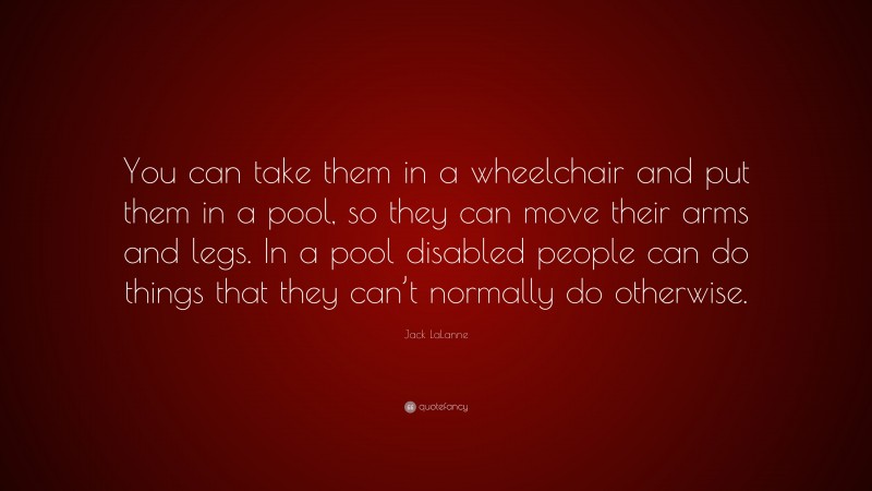 Jack LaLanne Quote: “You can take them in a wheelchair and put them in a pool, so they can move their arms and legs. In a pool disabled people can do things that they can’t normally do otherwise.”