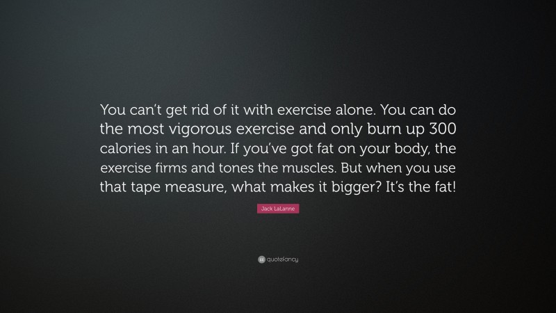 Jack LaLanne Quote: “You can’t get rid of it with exercise alone. You can do the most vigorous exercise and only burn up 300 calories in an hour. If you’ve got fat on your body, the exercise firms and tones the muscles. But when you use that tape measure, what makes it bigger? It’s the fat!”