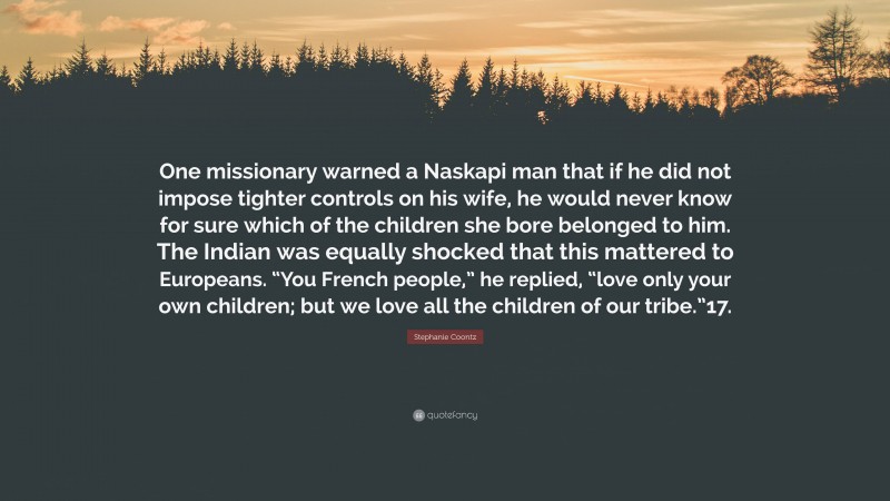 Stephanie Coontz Quote: “One missionary warned a Naskapi man that if he did not impose tighter controls on his wife, he would never know for sure which of the children she bore belonged to him. The Indian was equally shocked that this mattered to Europeans. “You French people,” he replied, “love only your own children; but we love all the children of our tribe.”17.”