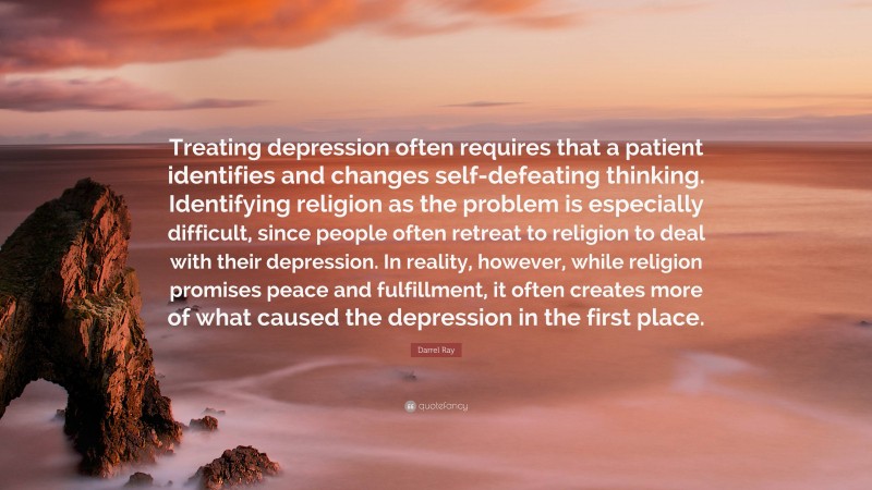 Darrel Ray Quote: “Treating depression often requires that a patient identifies and changes self-defeating thinking. Identifying religion as the problem is especially difficult, since people often retreat to religion to deal with their depression. In reality, however, while religion promises peace and fulfillment, it often creates more of what caused the depression in the first place.”