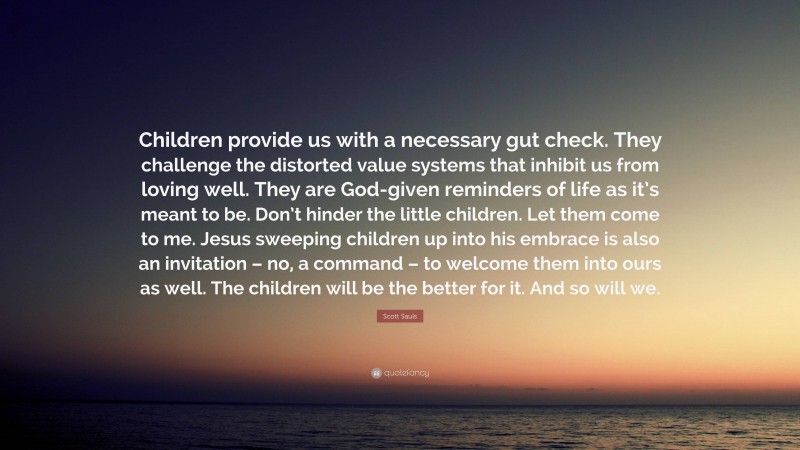 Scott Sauls Quote: “Children provide us with a necessary gut check. They challenge the distorted value systems that inhibit us from loving well. They are God-given reminders of life as it’s meant to be. Don’t hinder the little children. Let them come to me. Jesus sweeping children up into his embrace is also an invitation – no, a command – to welcome them into ours as well. The children will be the better for it. And so will we.”