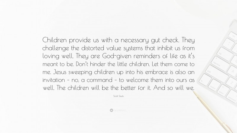 Scott Sauls Quote: “Children provide us with a necessary gut check. They challenge the distorted value systems that inhibit us from loving well. They are God-given reminders of life as it’s meant to be. Don’t hinder the little children. Let them come to me. Jesus sweeping children up into his embrace is also an invitation – no, a command – to welcome them into ours as well. The children will be the better for it. And so will we.”