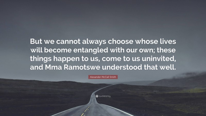 Alexander McCall Smith Quote: “But we cannot always choose whose lives will become entangled with our own; these things happen to us, come to us uninvited, and Mma Ramotswe understood that well.”