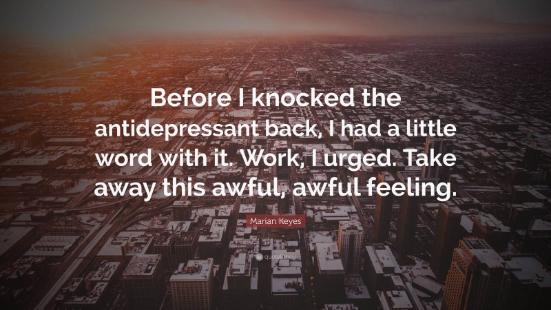 Marian Keyes Quote: “Before I knocked the antidepressant back, I had a little word with it. Work, I urged. Take away this awful, awful feeling.”