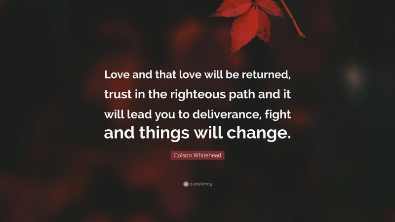 Colson Whitehead Quote: “Love and that love will be returned, trust in the righteous path and it will lead you to deliverance, fight and things will change.”